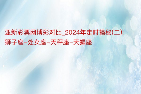 亚新彩票网博彩对比_2024年走时揭秘(二): 狮子座-处女座-天秤座-天蝎座