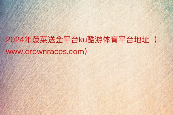 2024年菠菜送金平台ku酷游体育平台地址（www.crownraces.com）