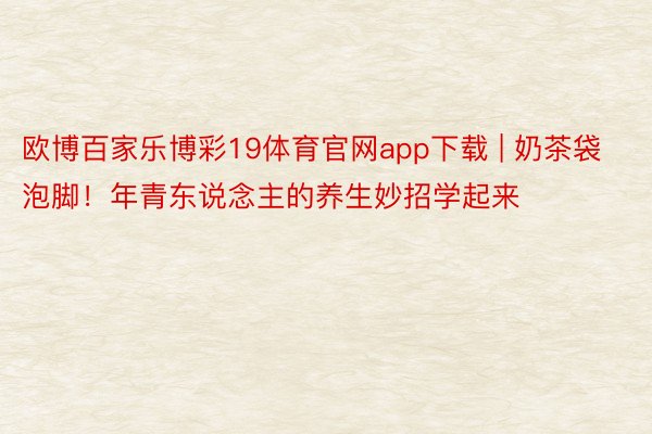 欧博百家乐博彩19体育官网app下载 | 奶茶袋泡脚！年青东说念主的养生妙招学起来