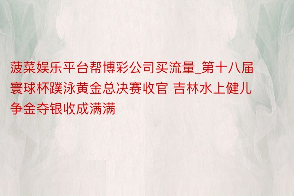 菠菜娱乐平台帮博彩公司买流量_第十八届寰球杯蹼泳黄金总决赛收官 吉林水上健儿争金夺银收成满满