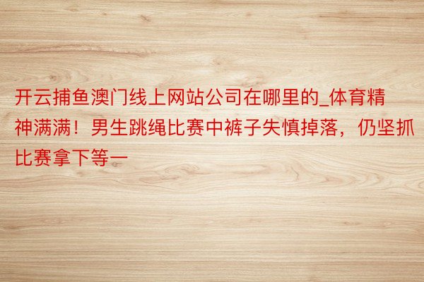 开云捕鱼澳门线上网站公司在哪里的_体育精神满满！男生跳绳比赛中裤子失慎掉落，仍坚抓比赛拿下等一