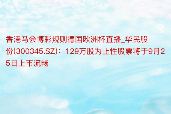 香港马会博彩规则德国欧洲杯直播_华民股份(300345.SZ)：129万股为止性股票将于9月25日上市流畅