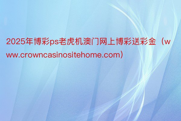 2025年博彩ps老虎机澳门网上博彩送彩金（www.crowncasinositehome.com）