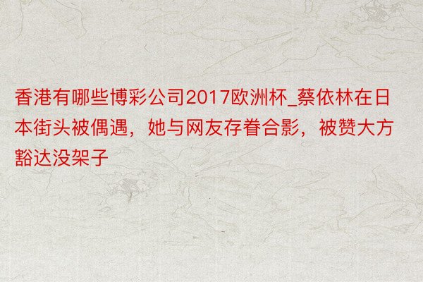 香港有哪些博彩公司2017欧洲杯_蔡依林在日本街头被偶遇，她与网友存眷合影，被赞大方豁达没架子