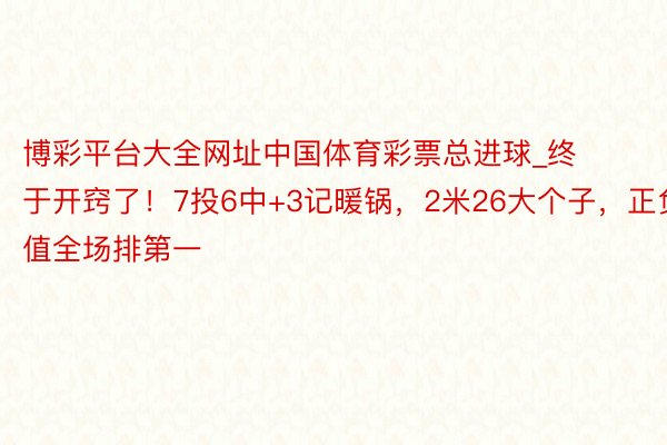 博彩平台大全网址中国体育彩票总进球_终于开窍了！7投6中+3记暖锅，2米26大个子，正负值全场排第一