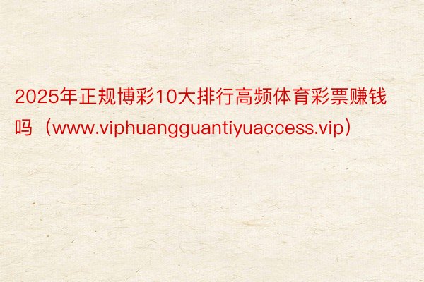 2025年正规博彩10大排行高频体育彩票赚钱吗（www.viphuangguantiyuaccess.vip）